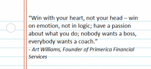 “Win with your heart, not your head – win on emotion, not in logic; have a passion about what you do; nobody wants a boss, everybody wants a coach.” -Art Williams