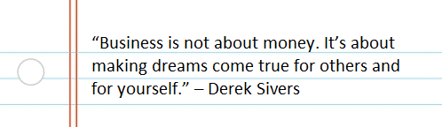 “Business is not about money. It’s about making dreams come true for others and for yourself.” – Derek Sivers