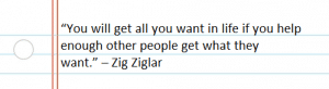 “You will get all you want in life if you help enough other people get what they want.” – Zig Ziglar