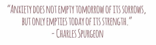 Anxiety does not empty tomorrow of its sorrows but only empties today of its strength Charles Spurgeon