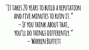 "It takes 20 years to build a reputation and five minutes to ruin it.” – If you think about that, you’ll do things differently.” – Warren Buffett