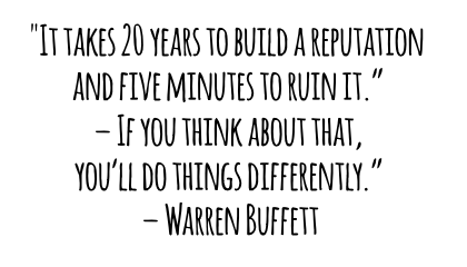 It takes 20 years to build a reputation and five minutes to ruin it If you think about that youll do things differently Warren Buffett