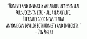 “Honesty and integrity are absolutely essential for success in life - all areas of life. The really good news is that anyone can develop both honesty and integrity.” – Zig Ziglar