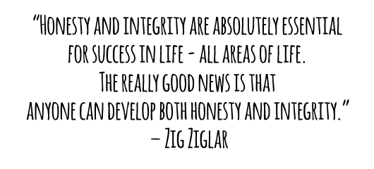 Honesty and integrity are absolutely essential for success in life all areas of life The really good news is that anyone can develop both honesty and integrity Zig Ziglar